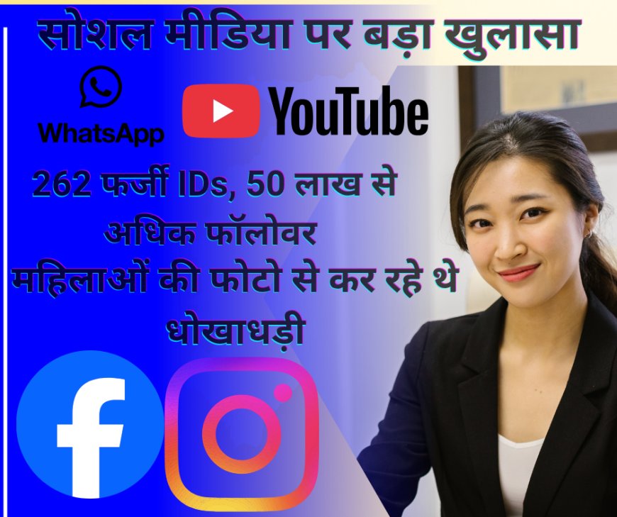 सोशल मीडिया पर बड़ा खुलासा: 262 फर्जी IDs, 50 लाख से अधिक फॉलोवर — महिलाओं की फोटो से कर रहे थे धोखाधड़ी